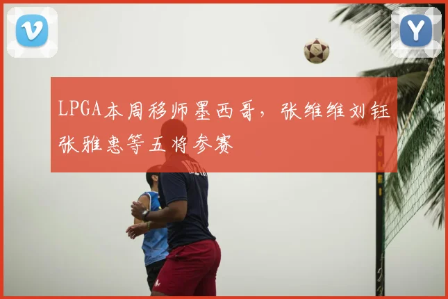 LPGA本周移师墨西哥，张维维刘钰张雅惠等五将参赛