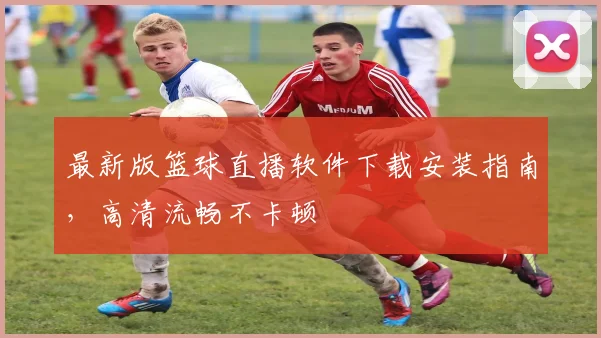 最新版篮球直播软件下载安装指南，高清流畅不卡顿