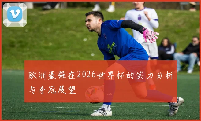 欧洲豪强在2026世界杯的实力分析与夺冠展望
