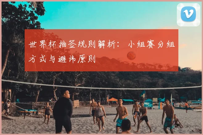 世界杯抽签规则解析：小组赛分组方式与避讳原则