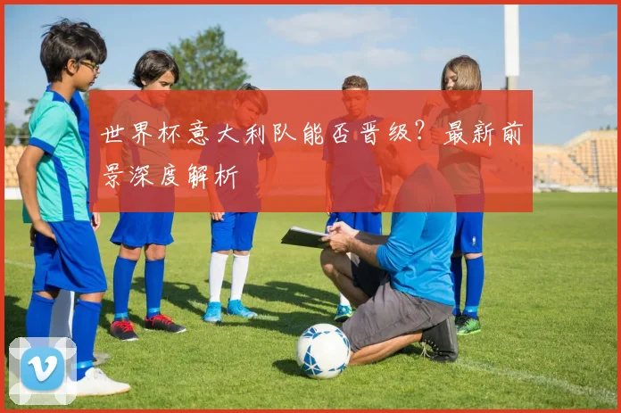 世界杯意大利队能否晋级？最新前景深度解析